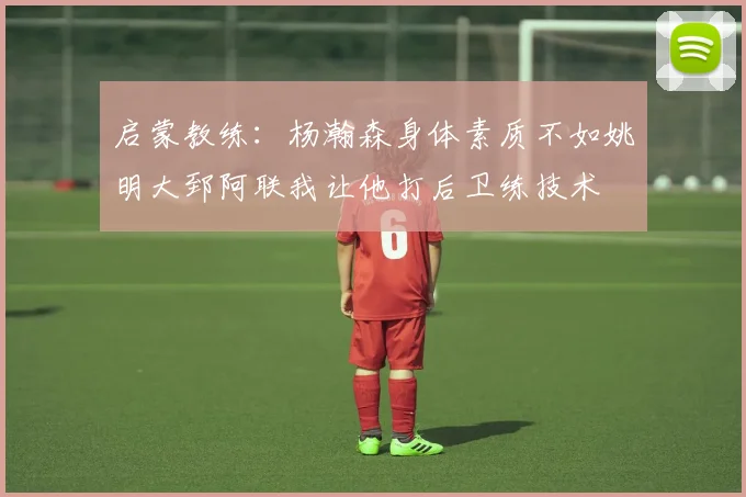 启蒙教练：杨瀚森身体素质不如姚明大郅阿联我让他打后卫练技术