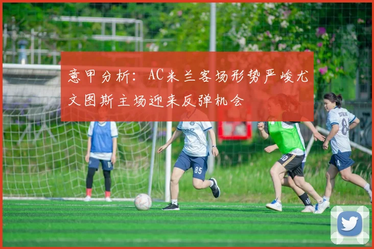 意甲分析：AC米兰客场形势严峻尤文图斯主场迎来反弹机会