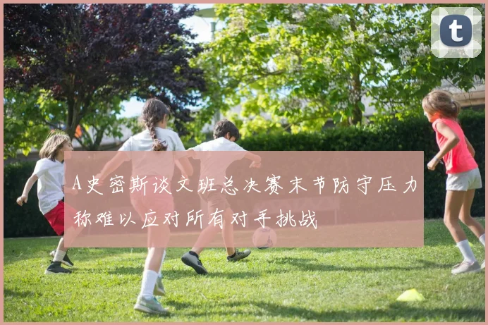 A史密斯谈文班总决赛末节防守压力称难以应对所有对手挑战