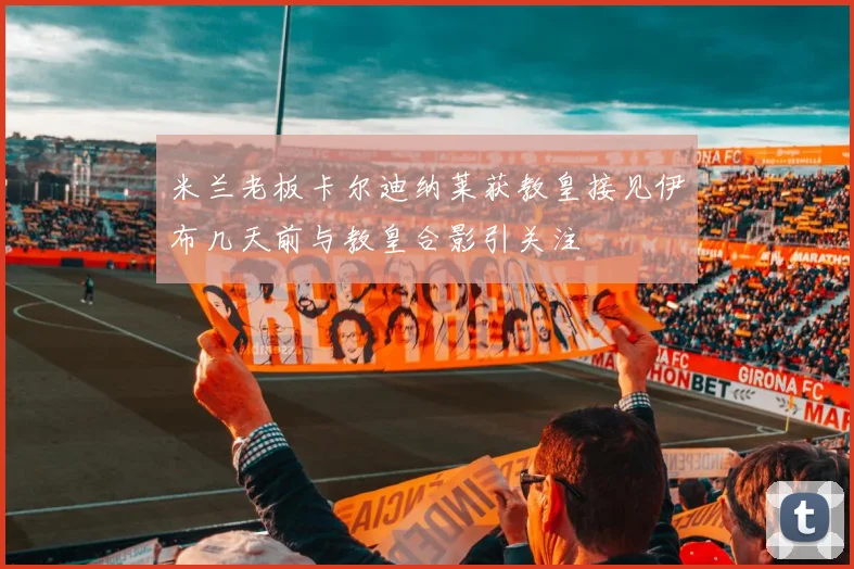 米兰老板卡尔迪纳莱获教皇接见伊布几天前与教皇合影引关注