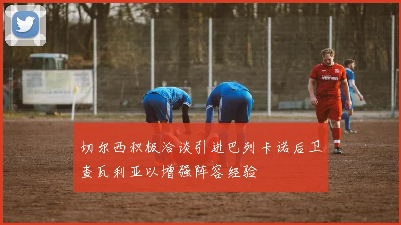 切尔西积极洽谈引进巴列卡诺后卫查瓦利亚以增强阵容经验
