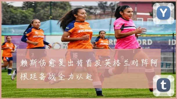 赖斯伤愈复出将首发英格兰对阵阿根廷备战全力以赴