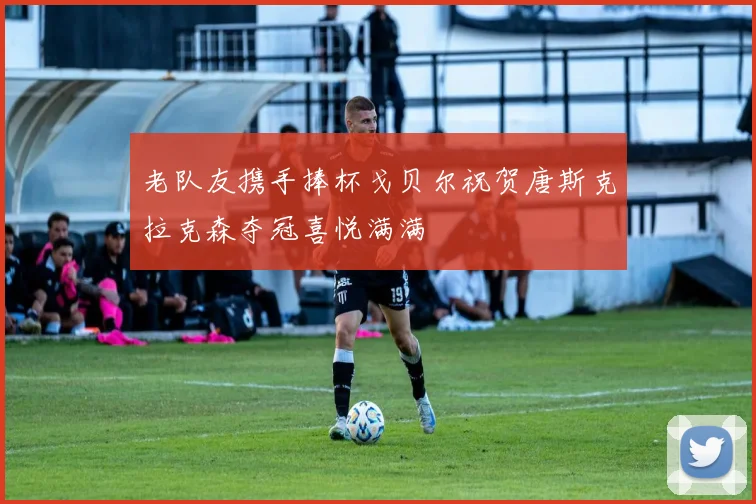 老队友携手捧杯戈贝尔祝贺唐斯克拉克森夺冠喜悦满满