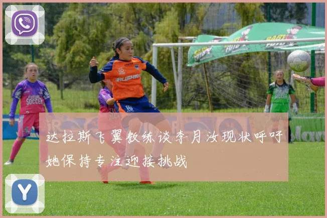 达拉斯飞翼教练谈李月汝现状呼吁她保持专注迎接挑战