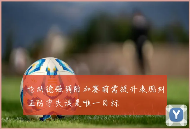伦纳德强调附加赛前需提升表现纠正防守失误是唯一目标
