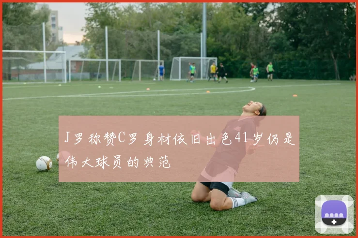 J罗称赞C罗身材依旧出色41岁仍是伟大球员的典范