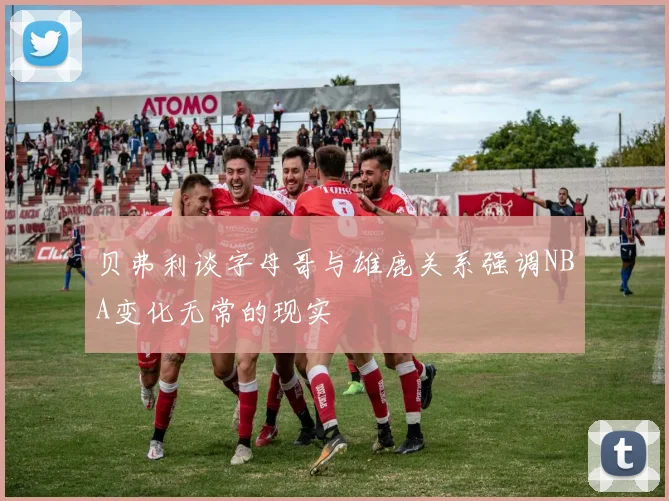 贝弗利谈字母哥与雄鹿关系强调NBA变化无常的现实