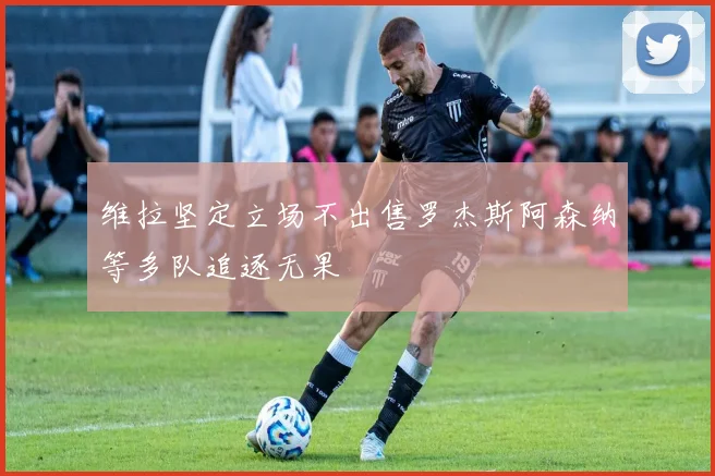维拉坚定立场不出售罗杰斯阿森纳等多队追逐无果